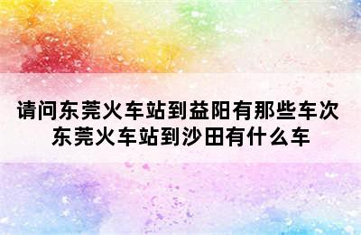 请问东莞火车站到益阳有那些车次 东莞火车站到沙田有什么车